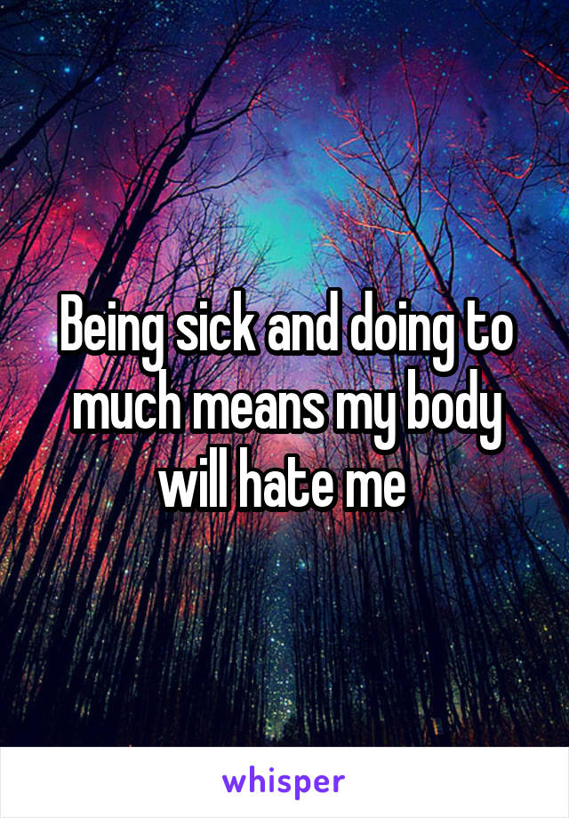 Being sick and doing to much means my body will hate me 