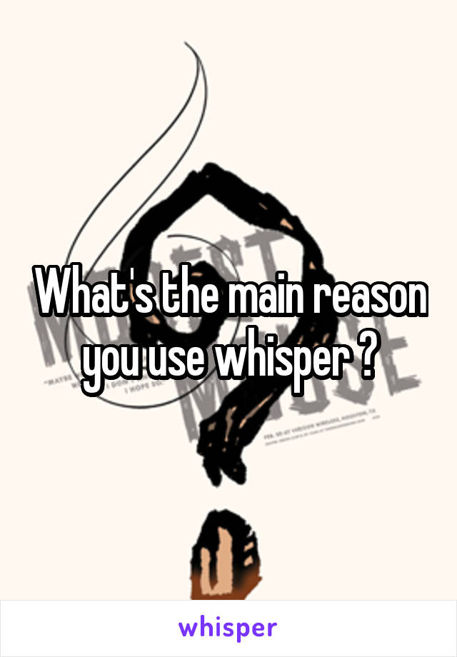 What's the main reason you use whisper ?