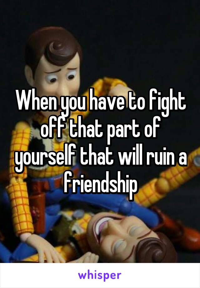 When you have to fight off that part of yourself that will ruin a friendship