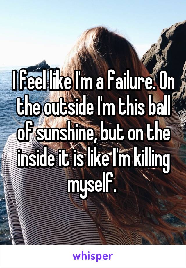 I feel like I'm a failure. On the outside I'm this ball of sunshine, but on the inside it is like I'm killing myself. 