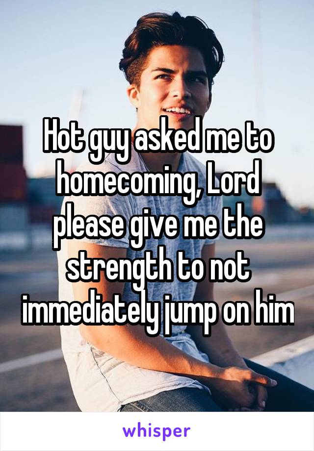 Hot guy asked me to homecoming, Lord please give me the strength to not immediately jump on him