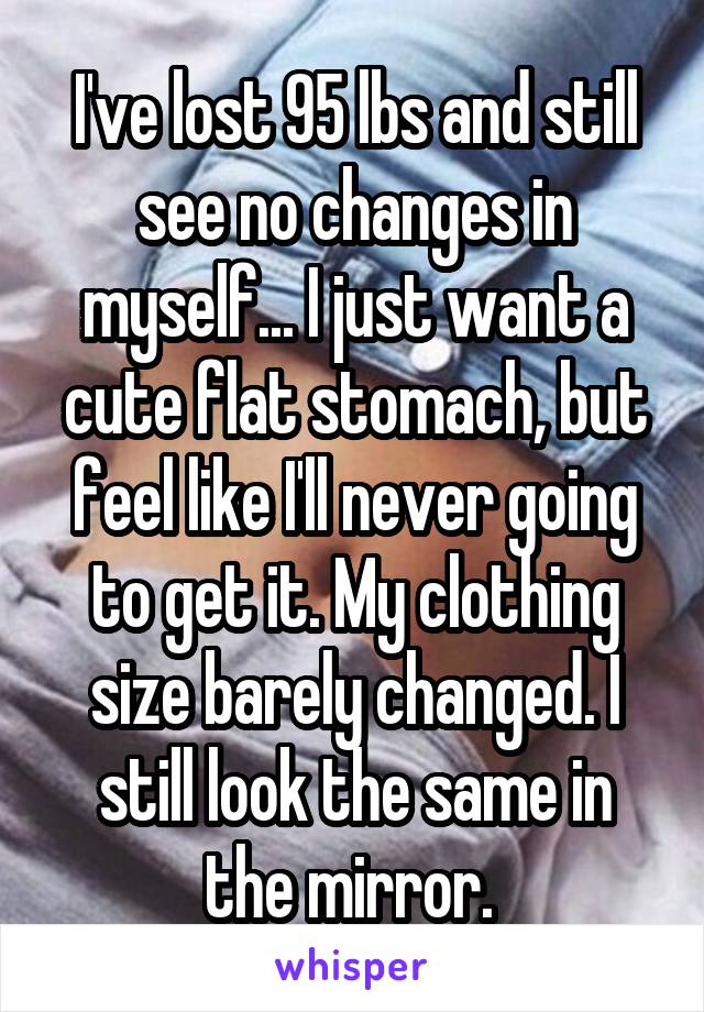 I've lost 95 lbs and still see no changes in myself... I just want a cute flat stomach, but feel like I'll never going to get it. My clothing size barely changed. I still look the same in the mirror. 