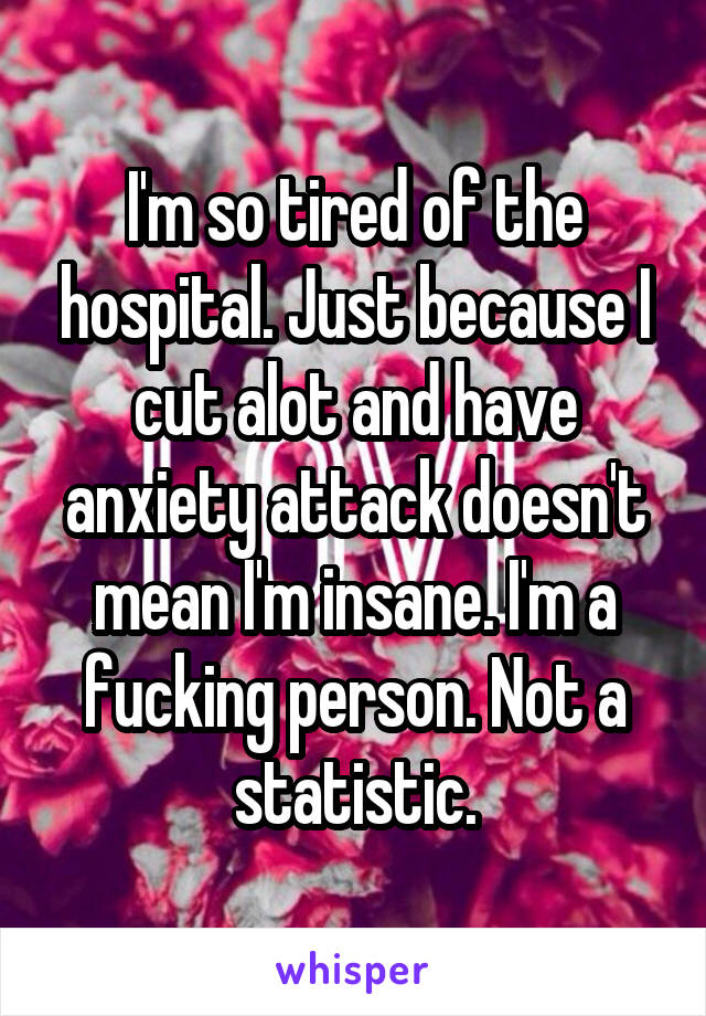 I'm so tired of the hospital. Just because I cut alot and have anxiety attack doesn't mean I'm insane. I'm a fucking person. Not a statistic.