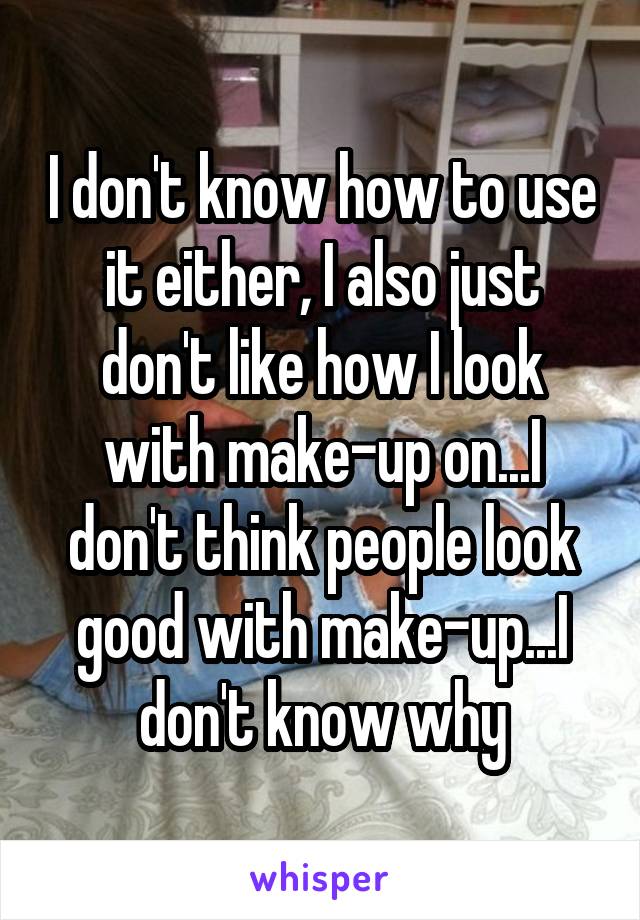 I don't know how to use it either, I also just don't like how I look with make-up on...I don't think people look good with make-up...I don't know why