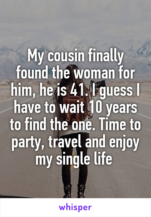 My cousin finally found the woman for him, he is 41. I guess I have to wait 10 years to find the one. Time to party, travel and enjoy my single life 
