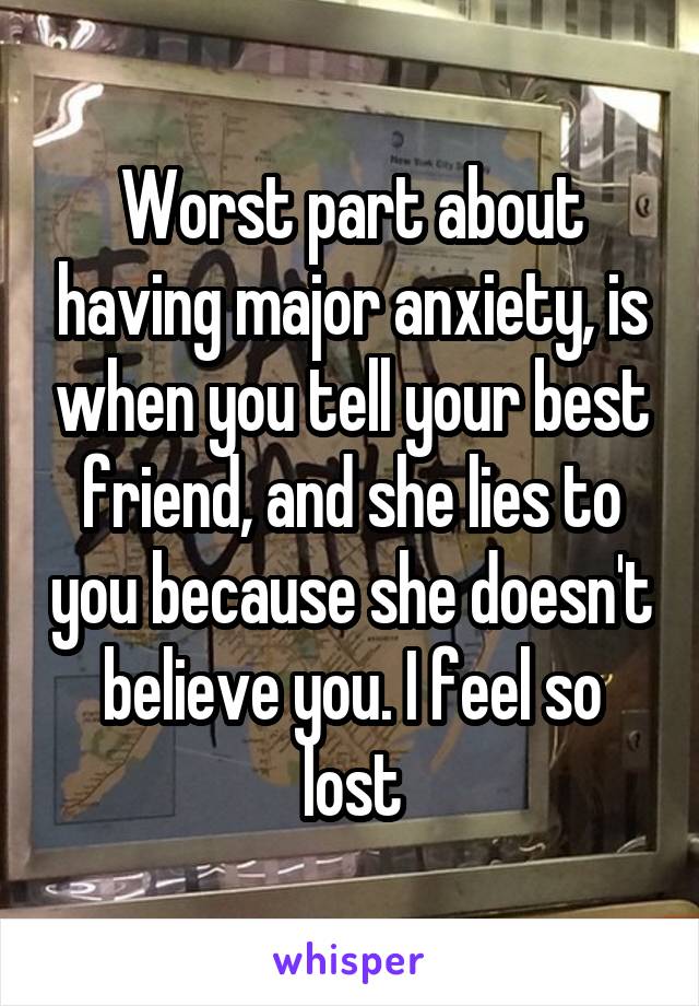 Worst part about having major anxiety, is when you tell your best friend, and she lies to you because she doesn't believe you. I feel so lost