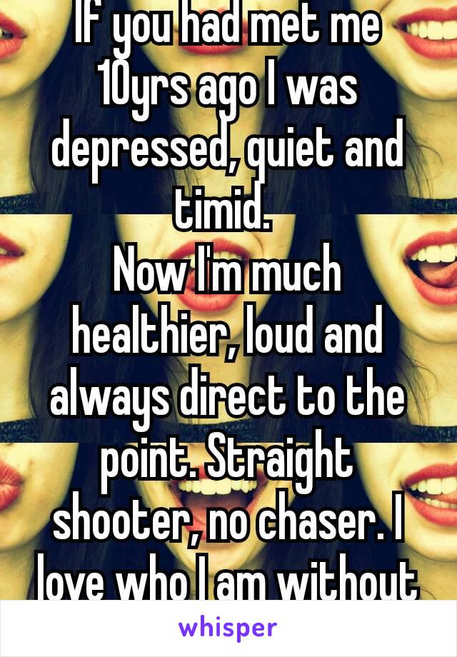 If you had met me 10yrs ago I was depressed, quiet and timid. 
Now I'm much healthier, loud and always direct to the point. Straight shooter, no chaser. I love who I am without you! 💪