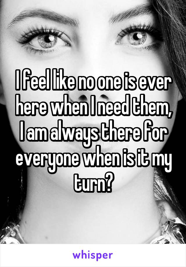 I feel like no one is ever here when I need them, I am always there for everyone when is it my turn?