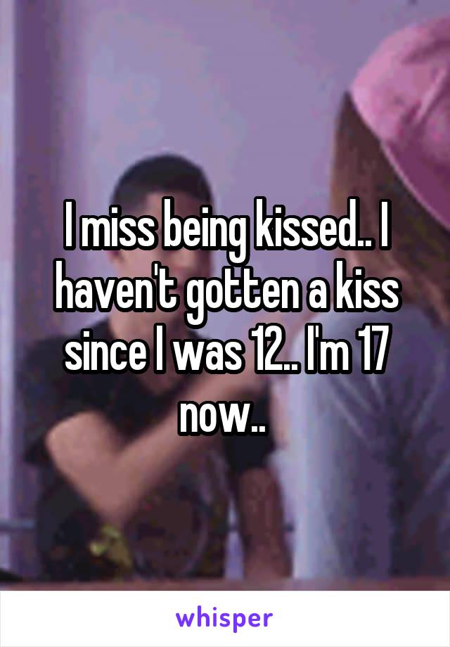 I miss being kissed.. I haven't gotten a kiss since I was 12.. I'm 17 now.. 