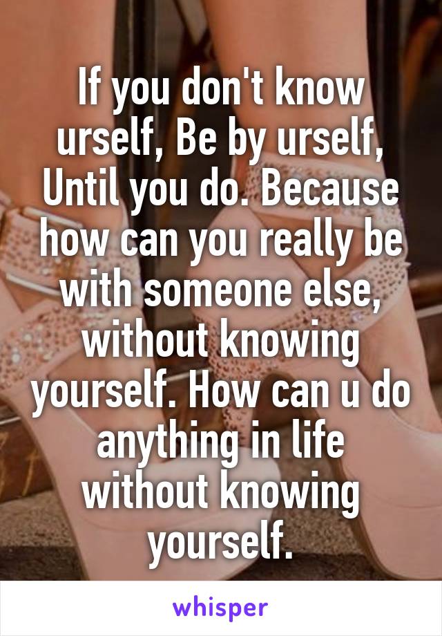 If you don't know urself, Be by urself, Until you do. Because how can you really be with someone else, without knowing yourself. How can u do anything in life without knowing yourself.