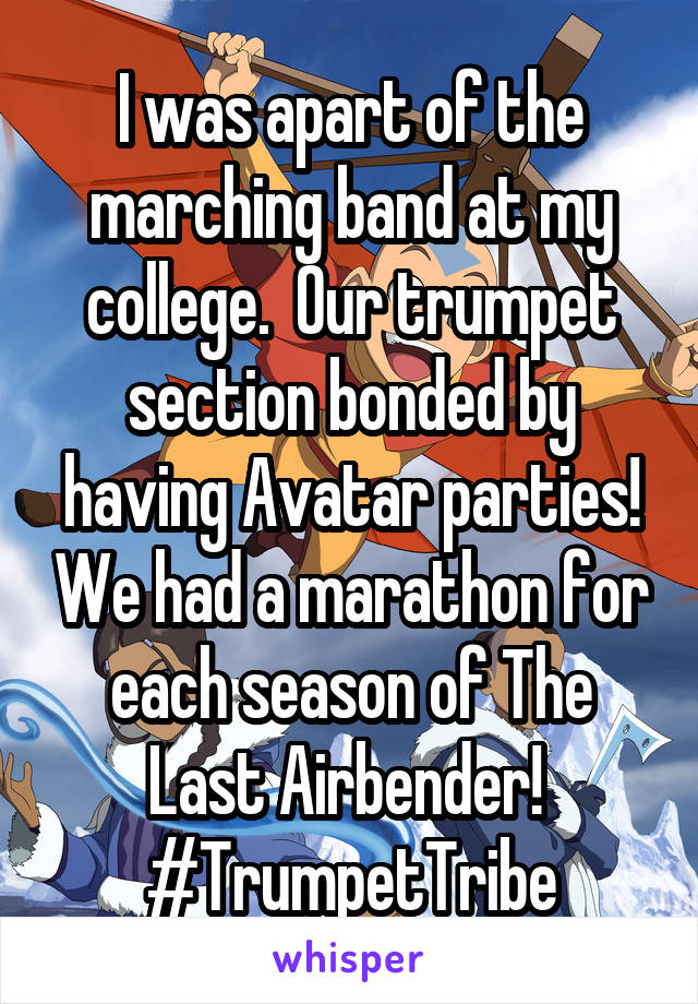 I was apart of the marching band at my college.  Our trumpet section bonded by having Avatar parties! We had a marathon for each season of The Last Airbender! 
#TrumpetTribe