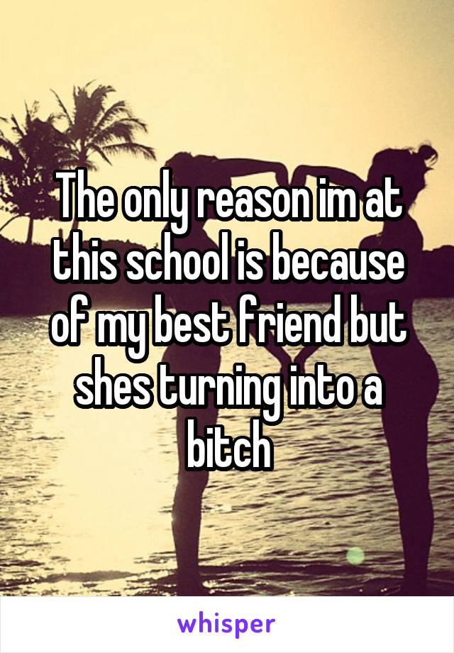 The only reason im at this school is because of my best friend but shes turning into a bitch