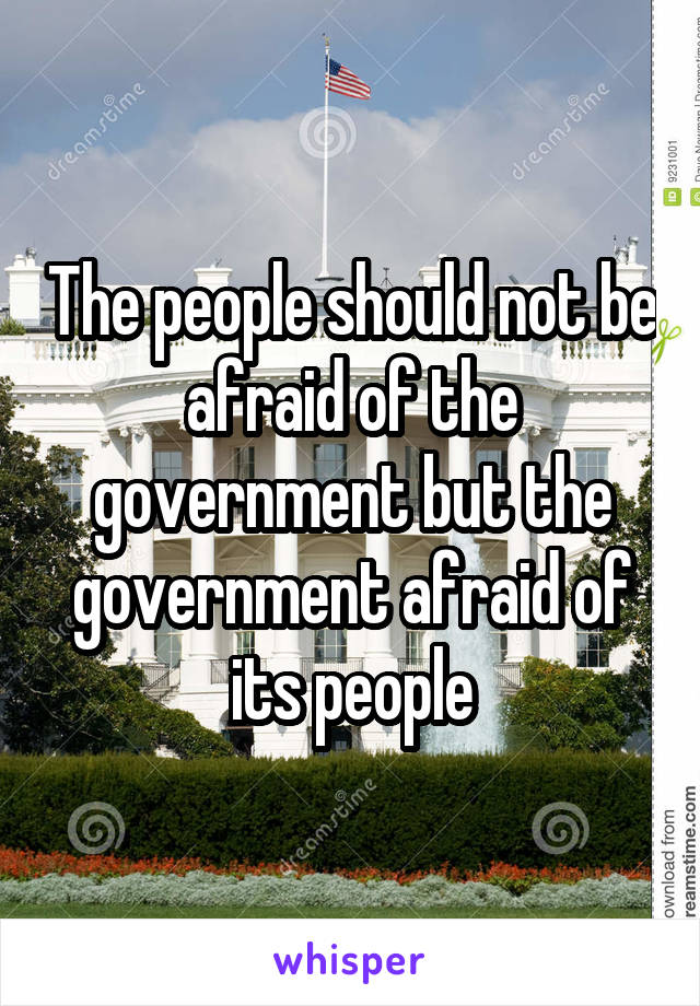 The people should not be afraid of the government but the government afraid of its people