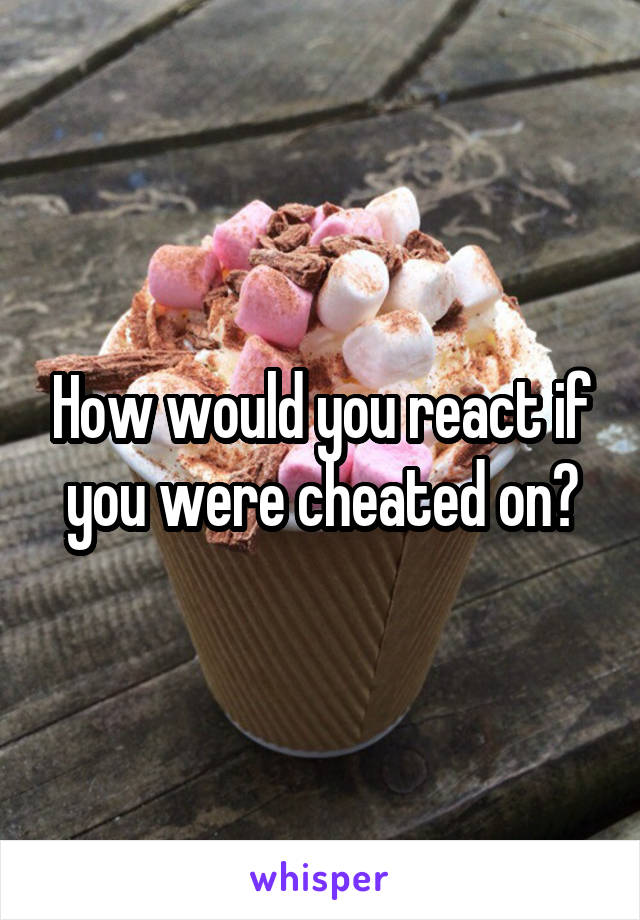 How would you react if you were cheated on?