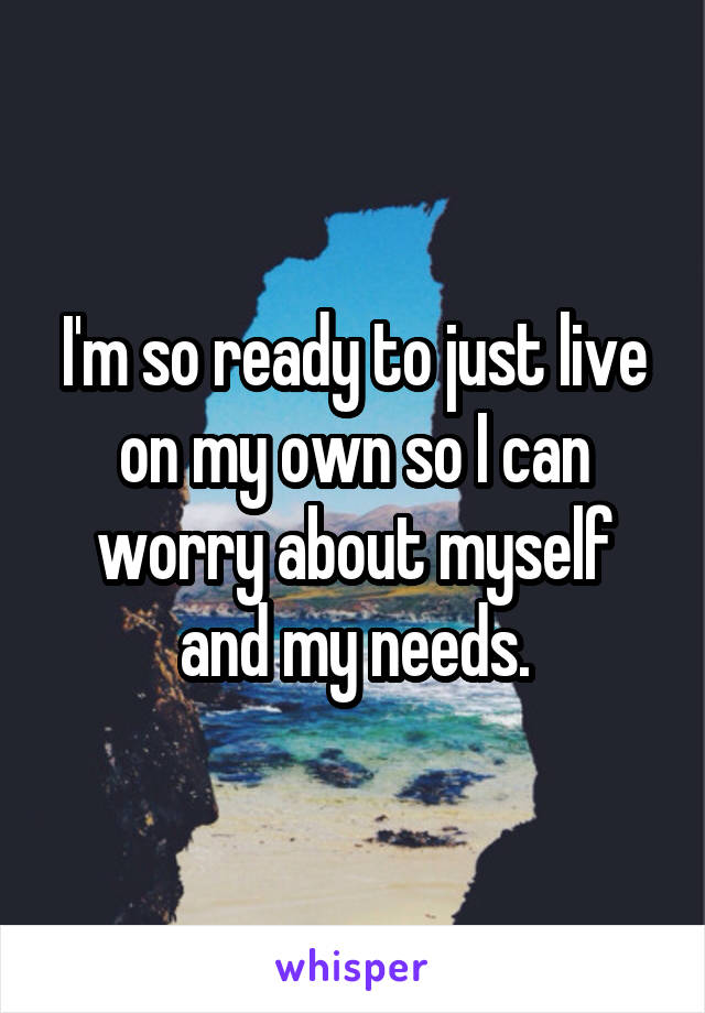 I'm so ready to just live on my own so I can worry about myself and my needs.
