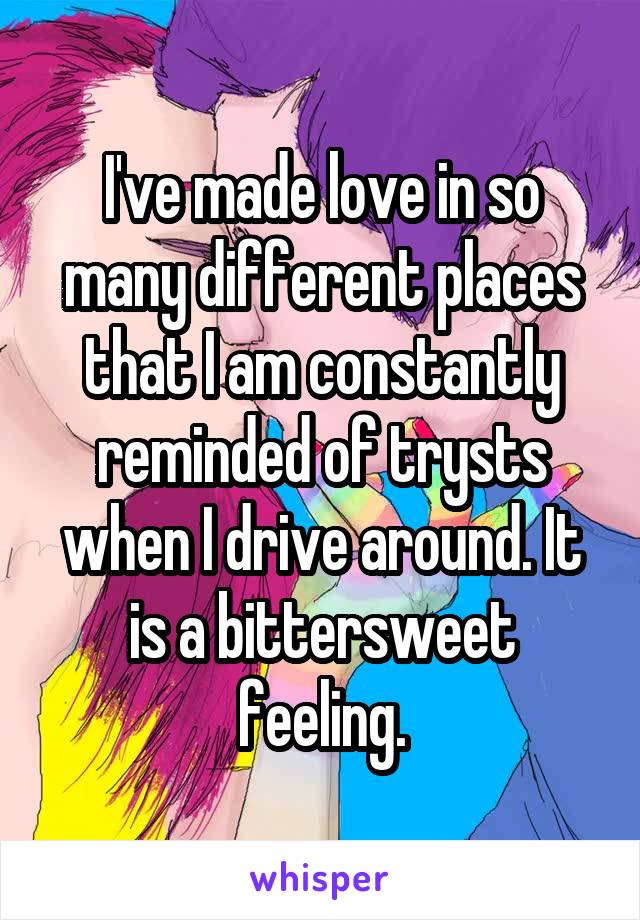 I've made love in so many different places that I am constantly reminded of trysts when I drive around. It is a bittersweet feeling.