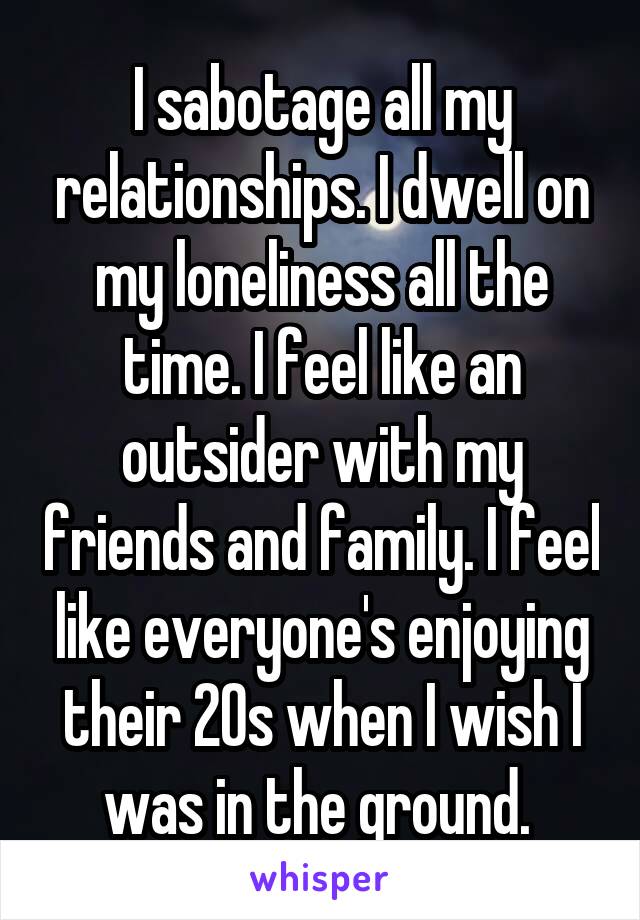 I sabotage all my relationships. I dwell on my loneliness all the time. I feel like an outsider with my friends and family. I feel like everyone's enjoying their 20s when I wish I was in the ground. 