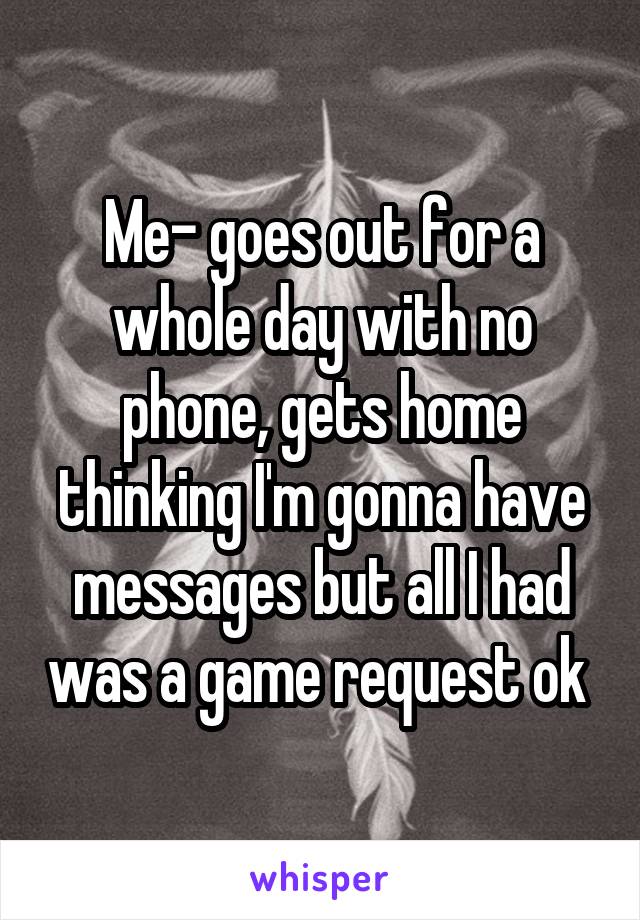 Me- goes out for a whole day with no phone, gets home thinking I'm gonna have messages but all I had was a game request ok 