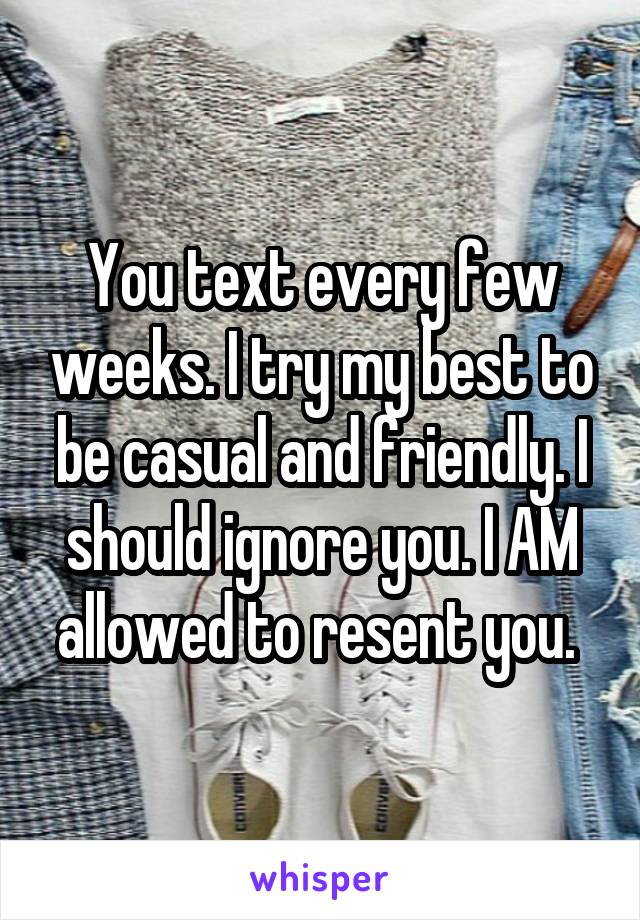 You text every few weeks. I try my best to be casual and friendly. I should ignore you. I AM allowed to resent you. 