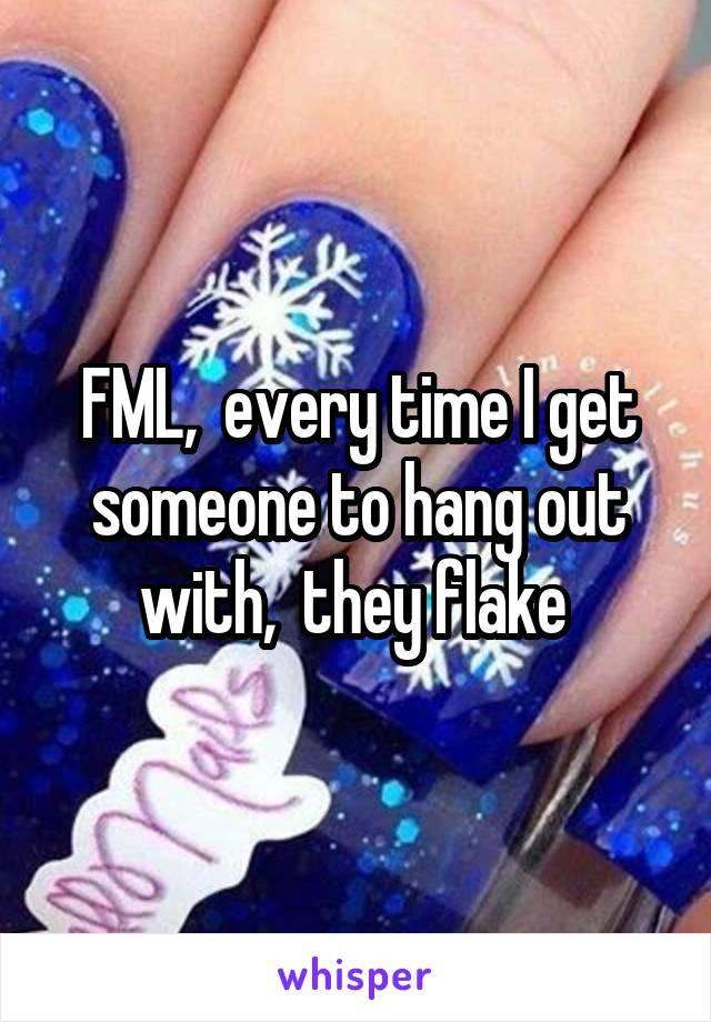 FML,  every time I get someone to hang out with,  they flake 