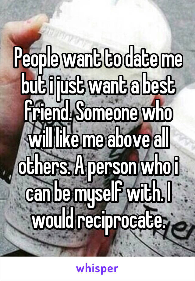 People want to date me but i just want a best friend. Someone who will like me above all others. A person who i can be myself with. I would reciprocate.