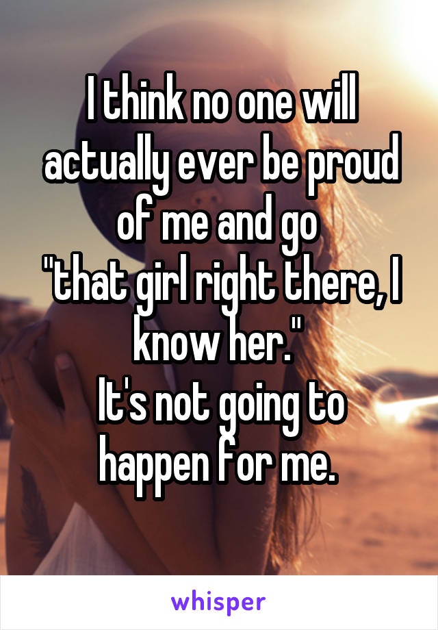 I think no one will actually ever be proud of me and go 
"that girl right there, I know her." 
It's not going to happen for me. 
