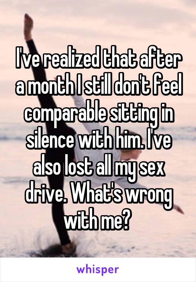 I've realized that after a month I still don't feel comparable sitting in silence with him. I've also lost all my sex drive. What's wrong with me? 
