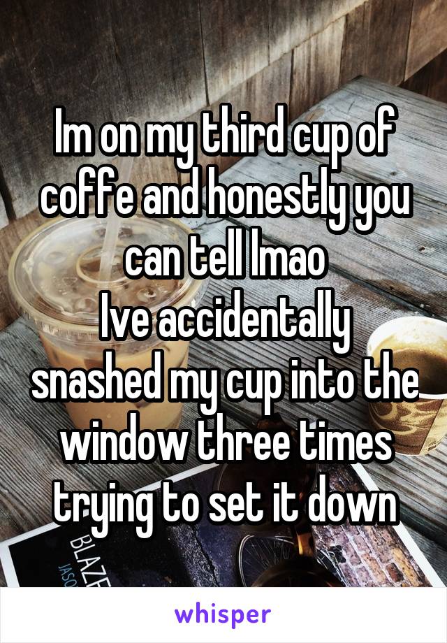 Im on my third cup of coffe and honestly you can tell lmao
Ive accidentally snashed my cup into the window three times trying to set it down
