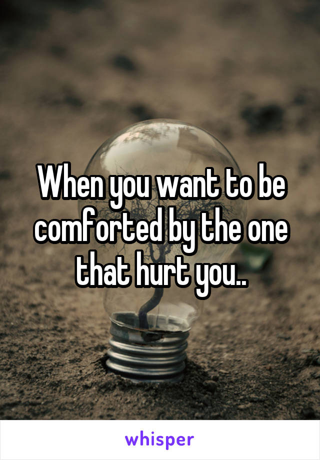 When you want to be comforted by the one that hurt you..