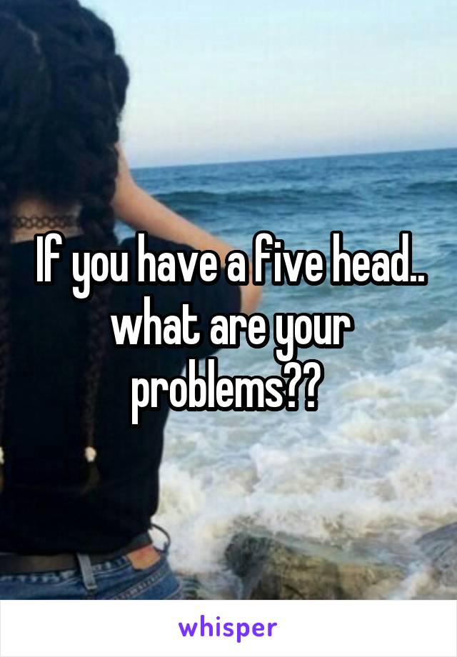 If you have a five head.. what are your problems?? 