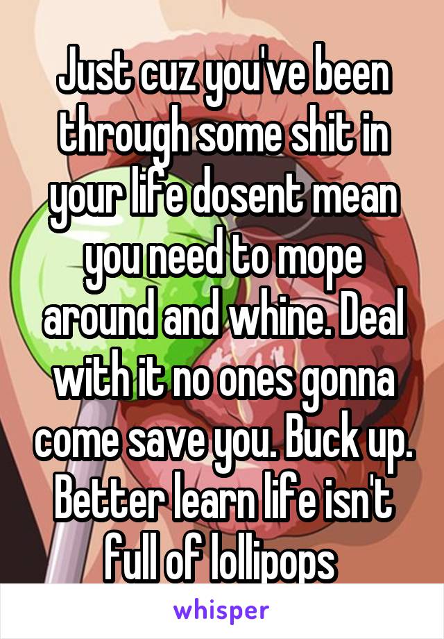 Just cuz you've been through some shit in your life dosent mean you need to mope around and whine. Deal with it no ones gonna come save you. Buck up. Better learn life isn't full of lollipops 