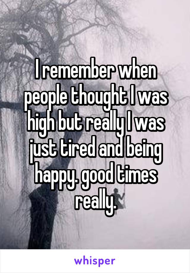 I remember when people thought I was high but really I was just tired and being happy. good times really.