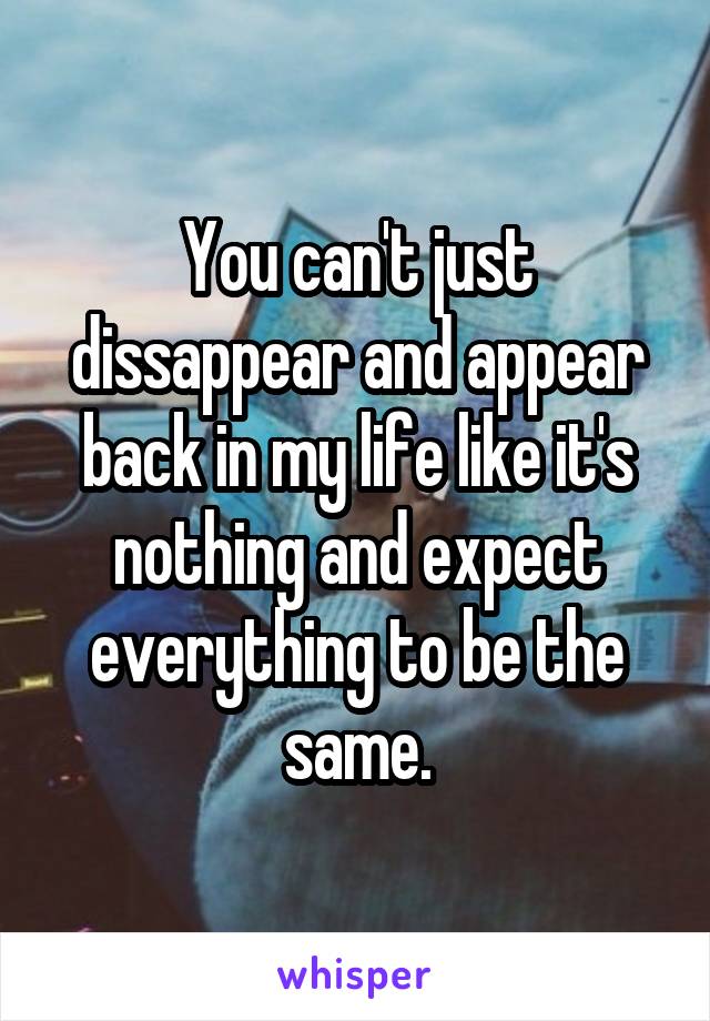 You can't just dissappear and appear back in my life like it's nothing and expect everything to be the same.
