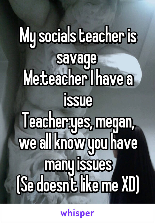 My socials teacher is savage 
Me:teacher I have a issue
Teacher:yes, megan, we all know you have many issues
(Se doesn't like me XD)