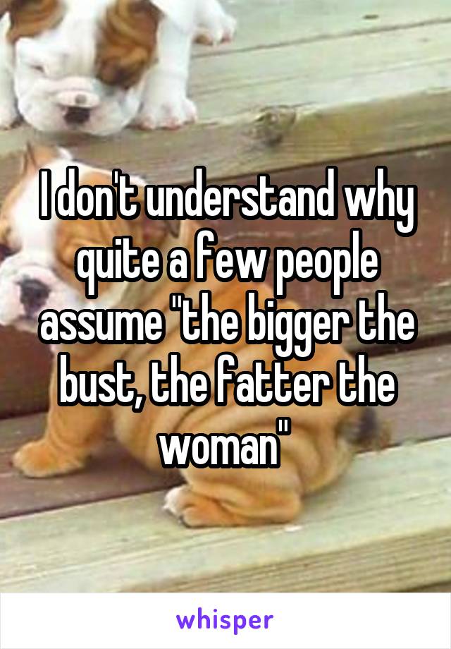 I don't understand why quite a few people assume "the bigger the bust, the fatter the woman" 