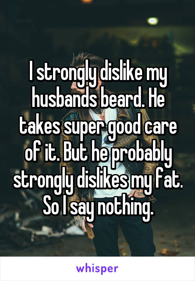 I strongly dislike my husbands beard. He takes super good care of it. But he probably strongly dislikes my fat. So I say nothing.