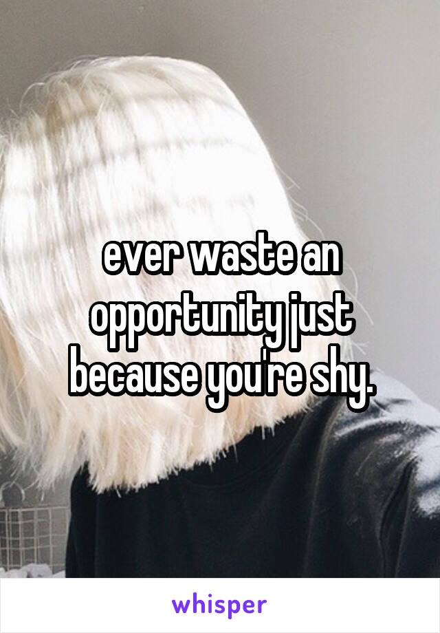ever waste an opportunity just because you're shy.