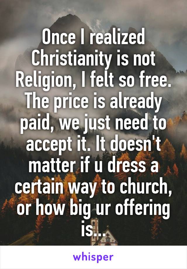 Once I realized Christianity is not Religion, I felt so free. The price is already paid, we just need to accept it. It doesn't matter if u dress a certain way to church, or how big ur offering is...