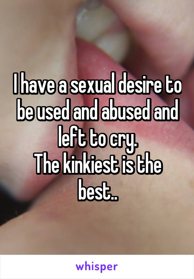 I have a sexual desire to be used and abused and left to cry.
The kinkiest is the best..