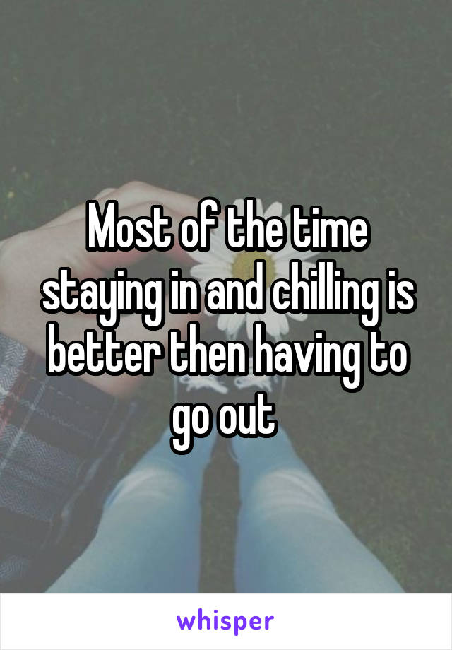 Most of the time staying in and chilling is better then having to go out 