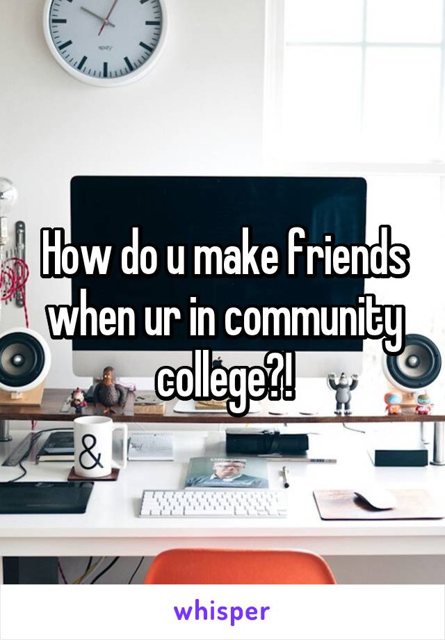 How do u make friends when ur in community college?!