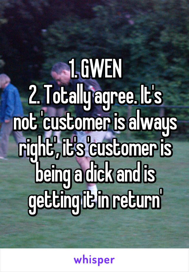 1. GWEN
2. Totally agree. It's not 'customer is always right', it's 'customer is being a dick and is getting it in return'