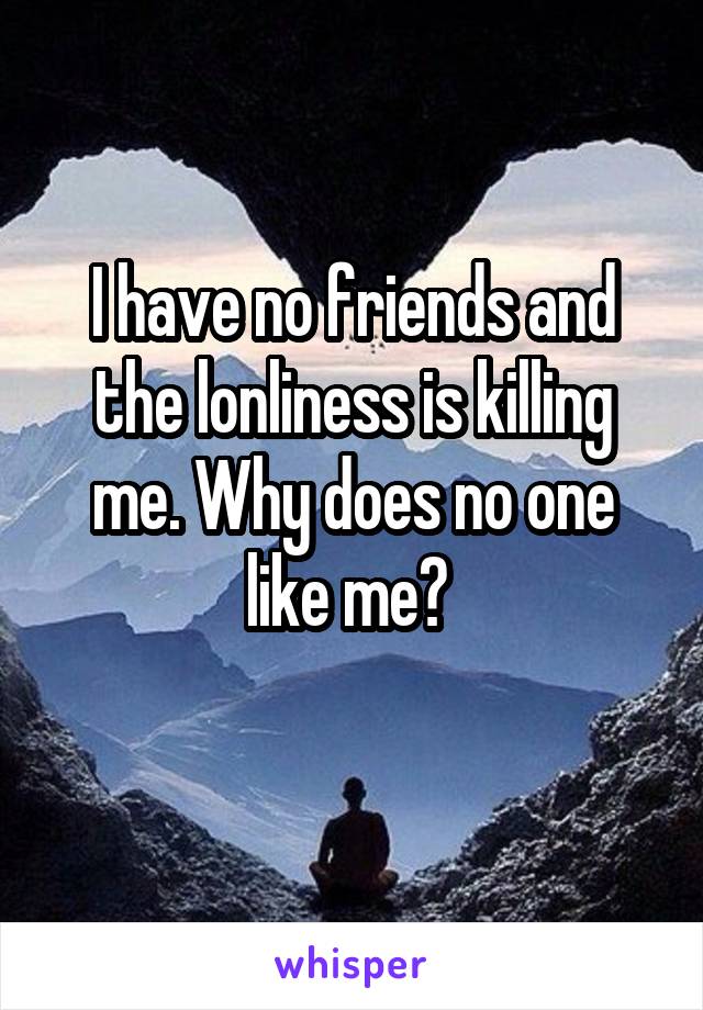 I have no friends and the lonliness is killing me. Why does no one like me? 
