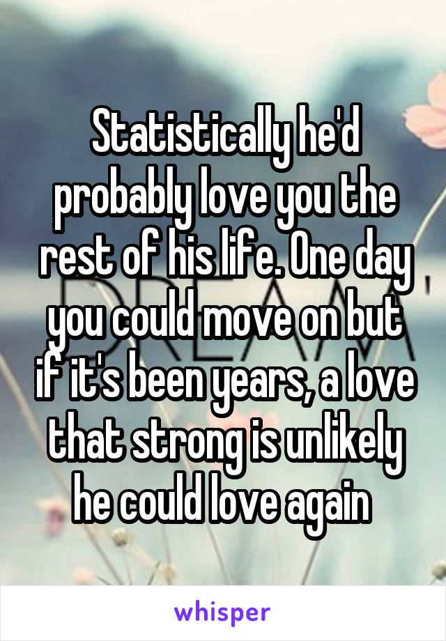 Statistically he'd probably love you the rest of his life. One day you could move on but if it's been years, a love that strong is unlikely he could love again 