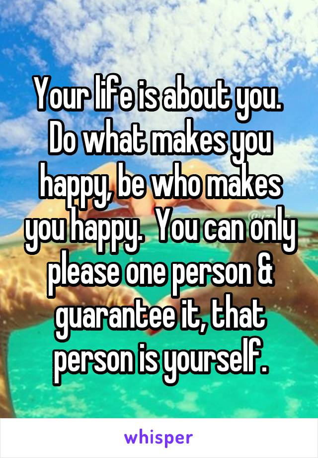 Your life is about you.  Do what makes you happy, be who makes you happy.  You can only please one person & guarantee it, that person is yourself.