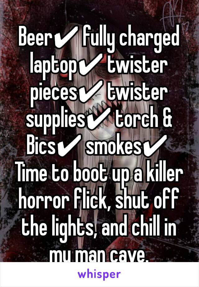 Beer✔ fully charged laptop✔ twister pieces✔ twister supplies✔ torch & Bics✔ smokes✔ 
Time to boot up a killer horror flick, shut off the lights, and chill in my man cave.