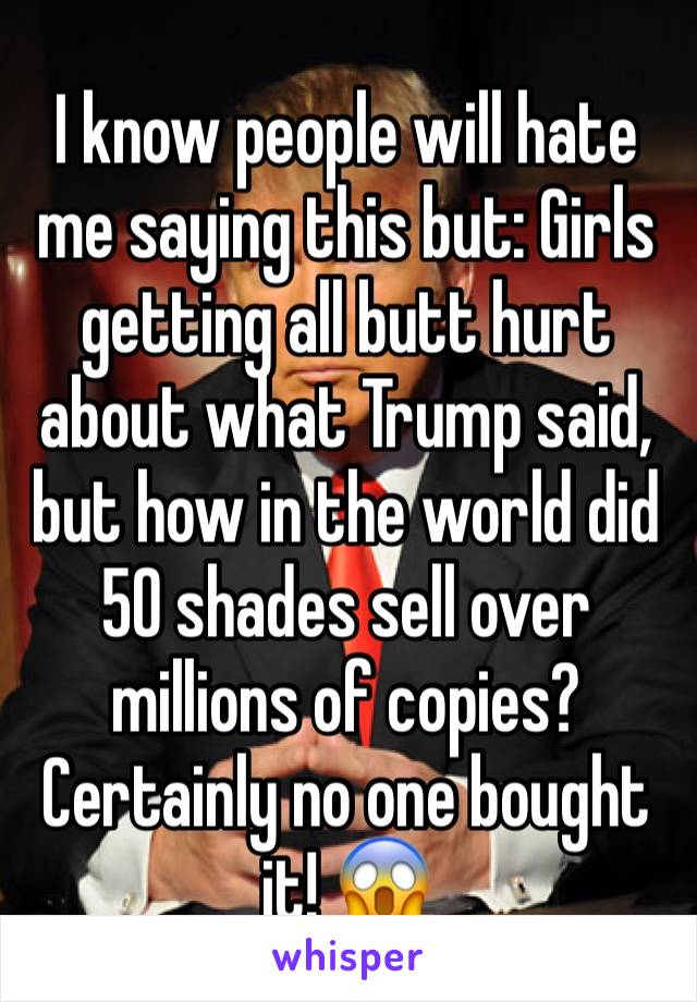 I know people will hate me saying this but: Girls getting all butt hurt about what Trump said, but how in the world did 50 shades sell over millions of copies? Certainly no one bought it! 😱