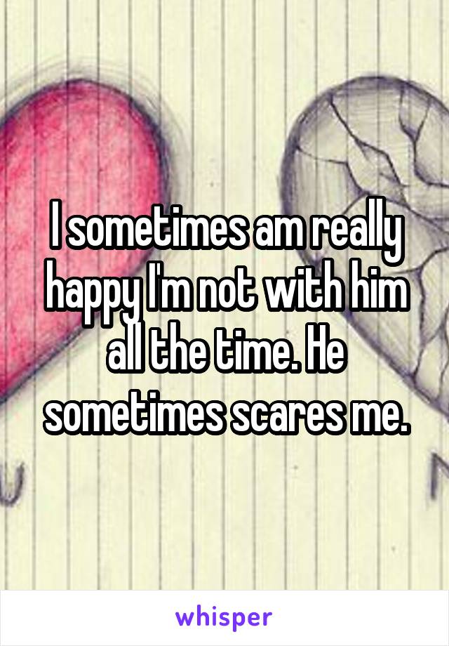 I sometimes am really happy I'm not with him all the time. He sometimes scares me.