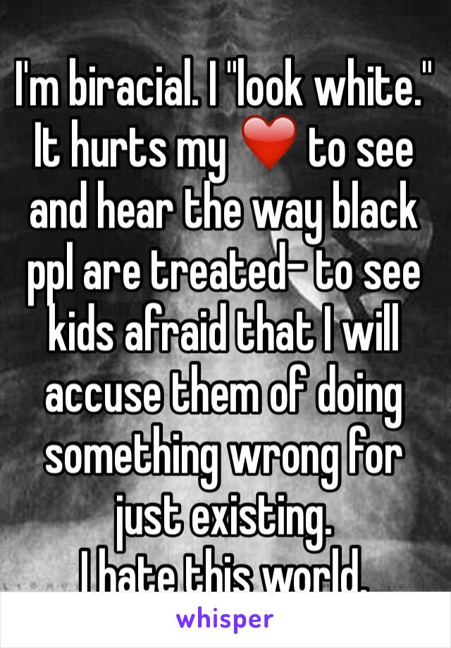 I'm biracial. I "look white." It hurts my ❤️ to see and hear the way black ppl are treated- to see kids afraid that I will accuse them of doing something wrong for just existing. 
I hate this world. 