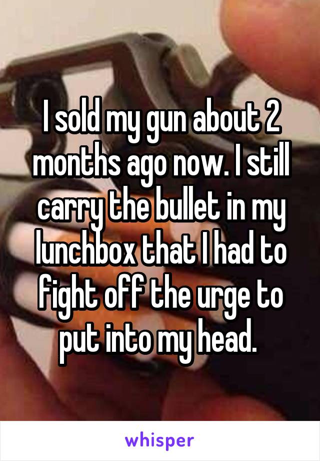 I sold my gun about 2 months ago now. I still carry the bullet in my lunchbox that I had to fight off the urge to put into my head. 